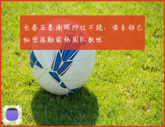 长春亚泰谢晖帅位不稳，俱乐部已秘密接触前韩国队教练