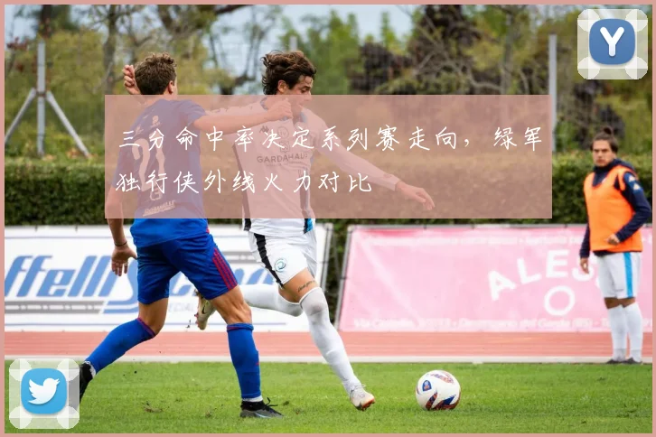 三分命中率决定系列赛走向，绿军独行侠外线火力对比