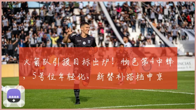 火箭队引援目标出炉！物色第4中锋，5号位年轻化，新替补搭档申京