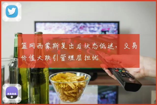 篮网西蒙斯复出后状态低迷，交易价值大跌引管理层担忧