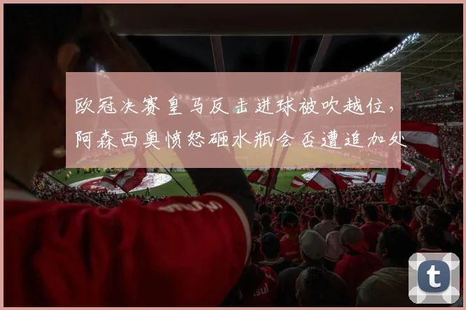 欧冠决赛皇马反击进球被吹越位,阿森西奥愤怒砸水瓶会否遭追加处罚?